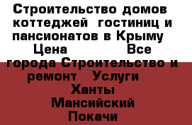 Строительство домов, коттеджей, гостиниц и пансионатов в Крыму › Цена ­ 35 000 - Все города Строительство и ремонт » Услуги   . Ханты-Мансийский,Покачи г.